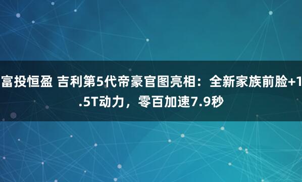 富投恒盈 吉利第5代帝豪官图亮相：全新家族前脸+1.5T动力，零百加速7.9秒