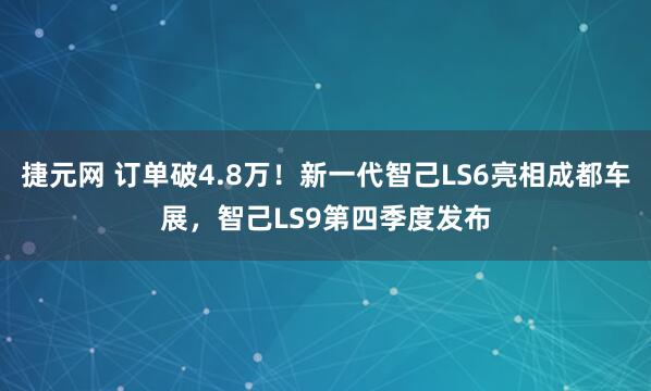 捷元网 订单破4.8万！新一代智己LS6亮相成都车展，智己LS9第四季度发布