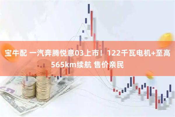 宝牛配 一汽奔腾悦意03上市！122千瓦电机+至高565km续航 售价亲民