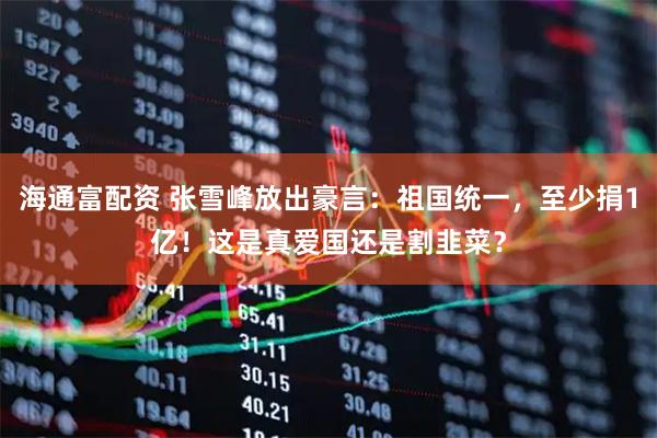 海通富配资 张雪峰放出豪言：祖国统一，至少捐1亿！这是真爱国还是割韭菜？