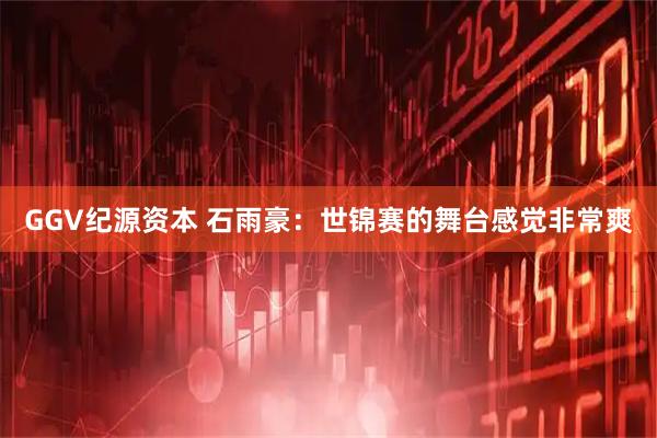 GGV纪源资本 石雨豪：世锦赛的舞台感觉非常爽