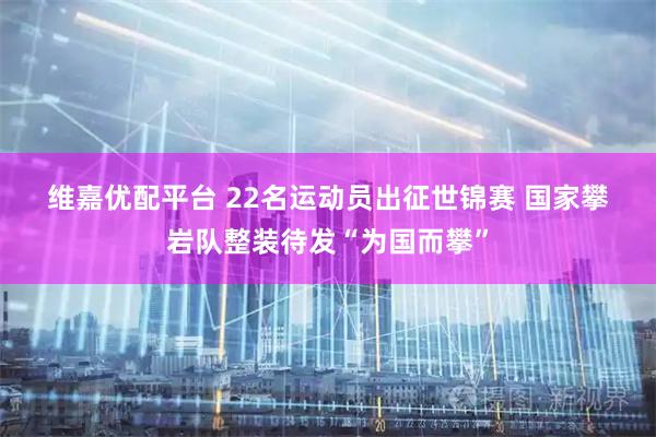 维嘉优配平台 22名运动员出征世锦赛&#32;国家攀岩队整装待发“为国而攀”