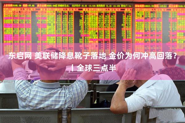 东启网 美联储降息靴子落地 金价为何冲高回落？丨全球三点半