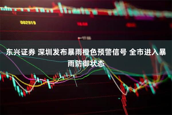 东兴证券 深圳发布暴雨橙色预警信号 全市进入暴雨防御状态