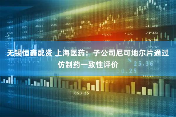 无锡恒鑫配资 上海医药：子公司尼可地尔片通过仿制药一致性评价