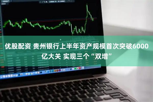 优股配资 贵州银行上半年资产规模首次突破6000亿大关 实现三个“双增”