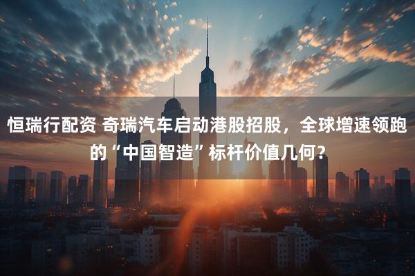 恒瑞行配资 奇瑞汽车启动港股招股，全球增速领跑的“中国智造”标杆价值几何？