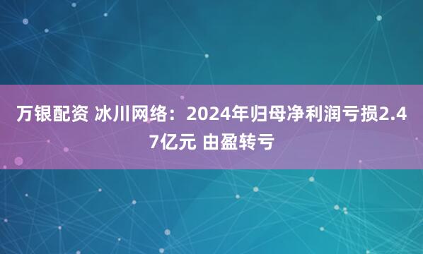 万银配资 冰川网络：2024年归母净利润亏损2.47亿元 由盈转亏