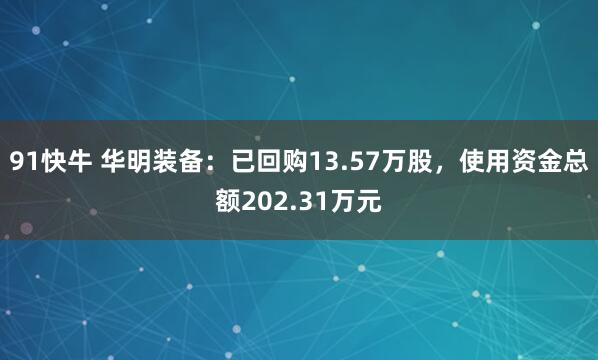 91快牛 华明装备：已回购13.57万股，使用资金总额202.31万元