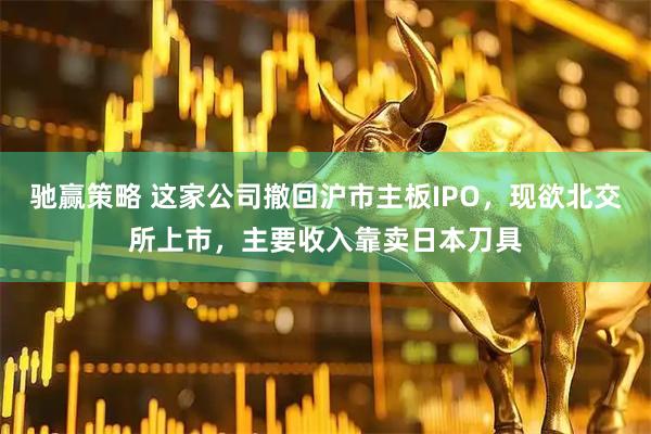驰赢策略 这家公司撤回沪市主板IPO，现欲北交所上市，主要收入靠卖日本刀具