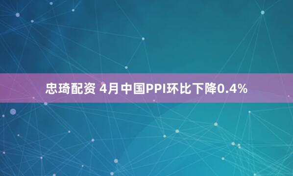 忠琦配资 4月中国PPI环比下降0.4%