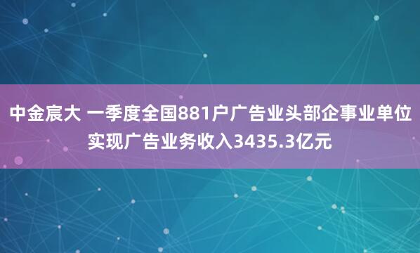 中金宸大 一季度全国881户广告业头部企事业单位实现广告业务收入3435.3亿元
