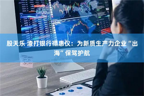 股天乐 渣打银行禤惠仪：为新质生产力企业“出海”保驾护航