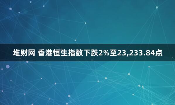 堆财网 香港恒生指数下跌2%至23,233.84点