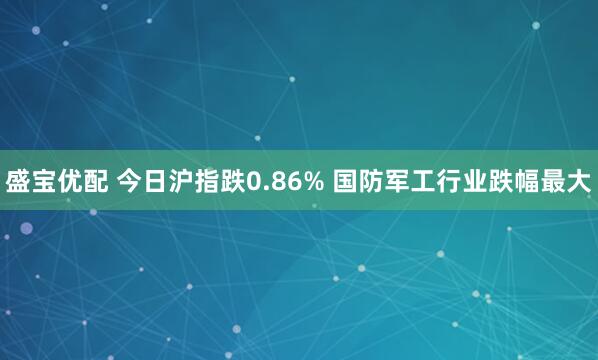 盛宝优配 今日沪指跌0.86% 国防军工行业跌幅最大