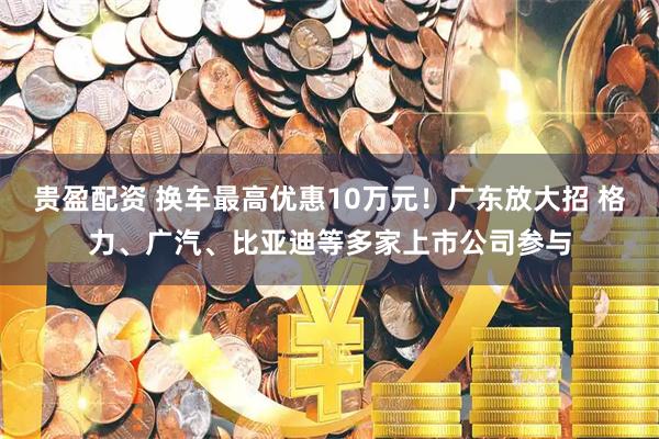 贵盈配资 换车最高优惠10万元！广东放大招 格力、广汽、比亚迪等多家上市公司参与
