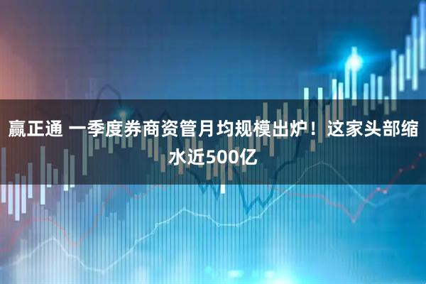 赢正通 一季度券商资管月均规模出炉！这家头部缩水近500亿