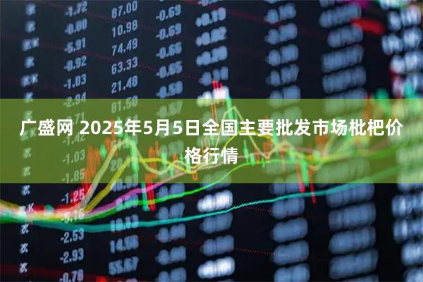 广盛网 2025年5月5日全国主要批发市场枇杷价格行情