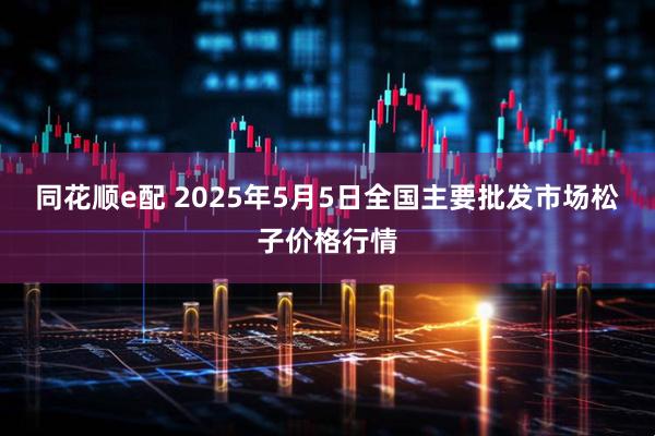 同花顺e配 2025年5月5日全国主要批发市场松子价格行情