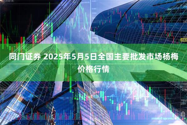 同门证券 2025年5月5日全国主要批发市场杨梅价格行情
