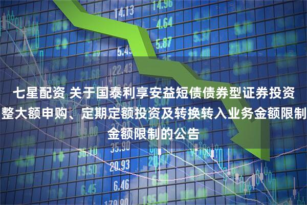 七星配资 关于国泰利享安益短债债券型证券投资基金调整大额申购、定期定额投资及转换转入业务金额限制的公告