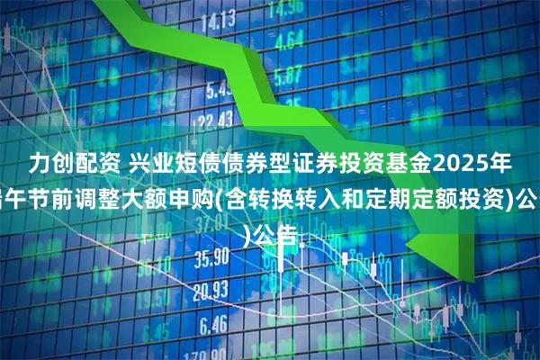 力创配资 兴业短债债券型证券投资基金2025年端午节前调整大额申购(含转换转入和定期定额投资)公告
