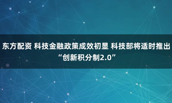 东方配资 科技金融政策成效初显 科技部将适时推出“创新积分制2.0”