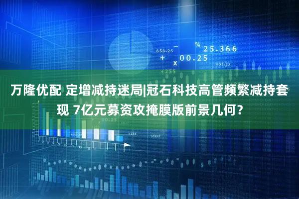 万隆优配 定增减持迷局|冠石科技高管频繁减持套现 7亿元募资攻掩膜版前景几何？