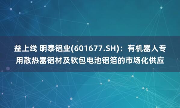 益上线 明泰铝业(601677.SH)：有机器人专用散热器铝材及软包电池铝箔的市场化供应