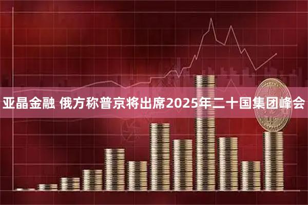 亚晶金融 俄方称普京将出席2025年二十国集团峰会