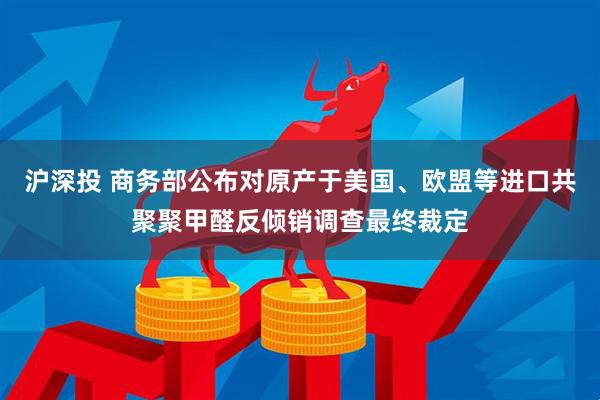 沪深投 商务部公布对原产于美国、欧盟等进口共聚聚甲醛反倾销调查最终裁定