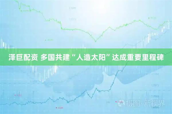 泽巨配资 多国共建“人造太阳”达成重要里程碑