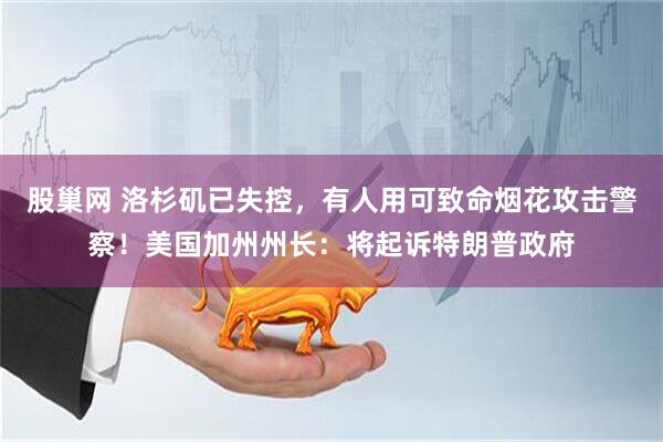股巢网 洛杉矶已失控，有人用可致命烟花攻击警察！美国加州州长：将起诉特朗普政府