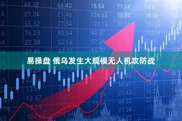 易操盘 俄乌发生大规模无人机攻防战