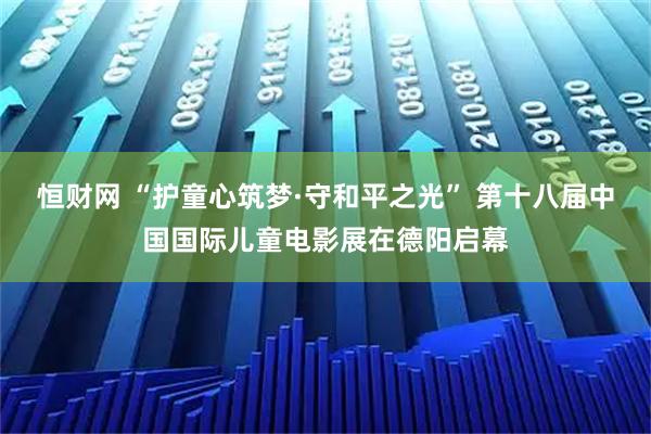 恒财网 “护童心筑梦·守和平之光” 第十八届中国国际儿童电影展在德阳启幕