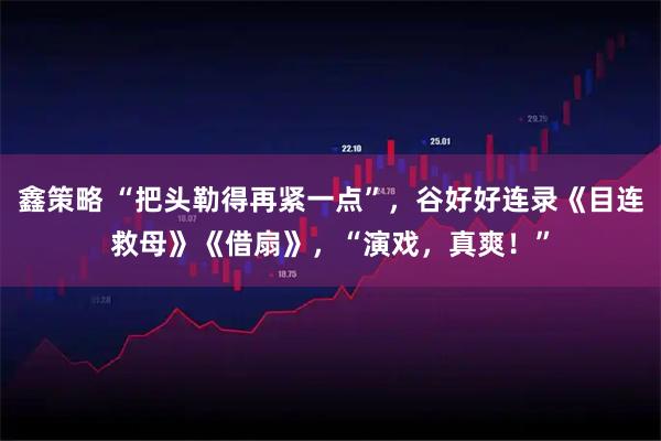 鑫策略 “把头勒得再紧一点”，谷好好连录《目连救母》《借扇》，“演戏，真爽！”