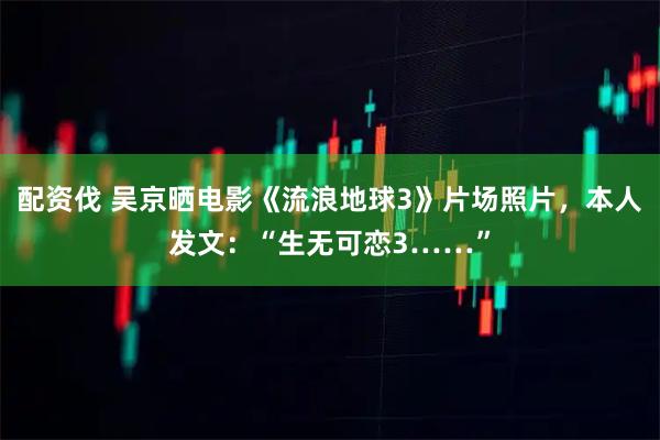 配资伐 吴京晒电影《流浪地球3》片场照片，本人发文：“生无可恋3……”