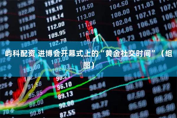 屿科配资 进博会开幕式上的“黄金社交时间”（组图）