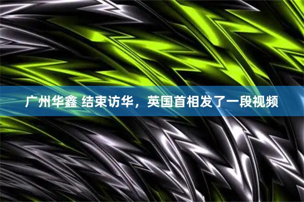 广州华鑫 结束访华，英国首相发了一段视频