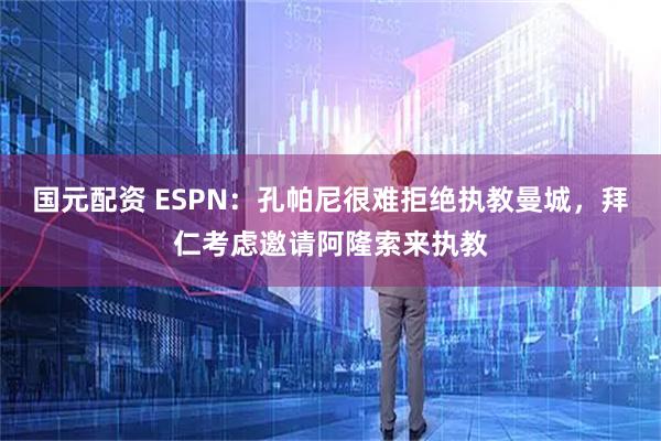 国元配资 ESPN：孔帕尼很难拒绝执教曼城，拜仁考虑邀请阿隆索来执教