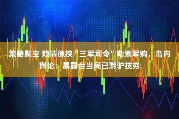 策略聚宝 赖清德挟“三军司令”勒索军购，岛内舆论：暴露台当局已黔驴技穷