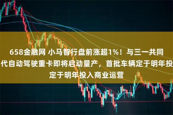 658金融网 小马智行盘前涨超1%！与三一共同研发的第四代自动驾驶重卡即将启动量产，首批车辆定于明年投入商业运营