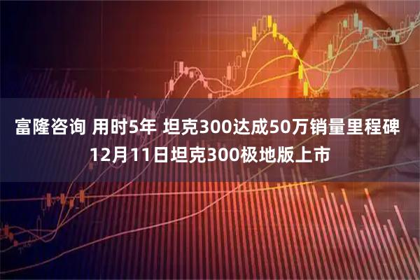 富隆咨询 用时5年 坦克300达成50万销量里程碑 12月11日坦克300极地版上市