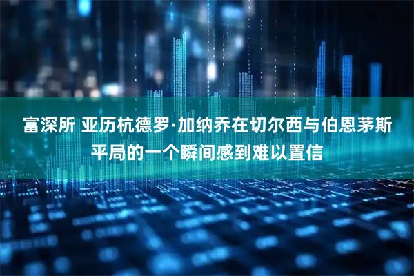 富深所 亚历杭德罗·加纳乔在切尔西与伯恩茅斯平局的一个瞬间感到难以置信