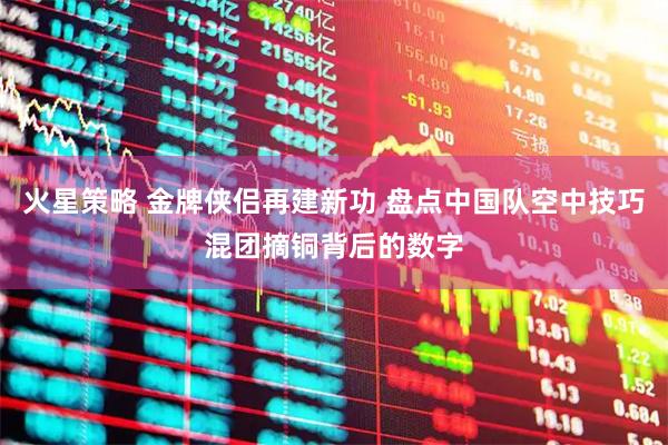 火星策略 金牌侠侣再建新功 盘点中国队空中技巧混团摘铜背后的数字