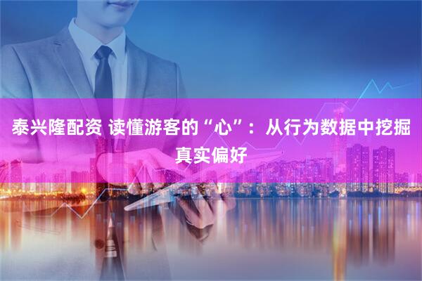 泰兴隆配资 读懂游客的“心”：从行为数据中挖掘真实偏好