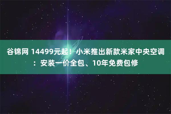 谷锦网 14499元起！小米推出新款米家中央空调：安装一价全包、10年免费包修