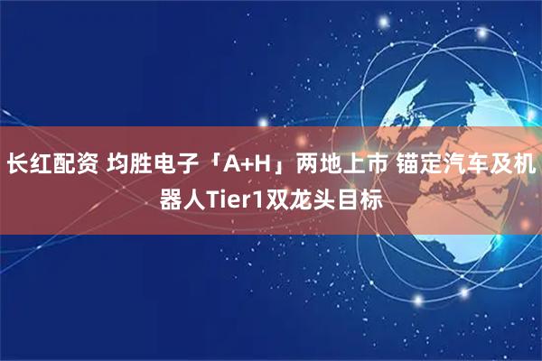 长红配资 均胜电子「A+H」两地上市 锚定汽车及机器人Tier1双龙头目标