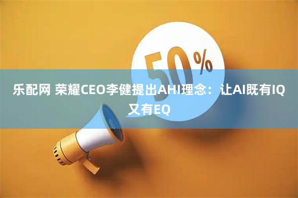 乐配网 荣耀CEO李健提出AHI理念：让AI既有IQ又有EQ