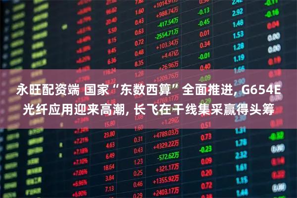 永旺配资端 国家“东数西算”全面推进, G654E光纤应用迎来高潮, 长飞在干线集采赢得头筹